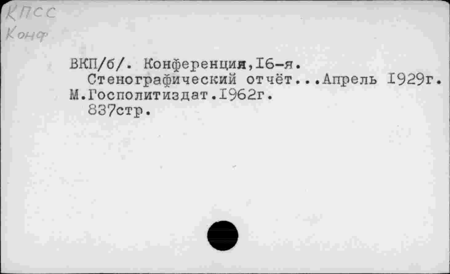 ﻿КПСС Конур
ВКП/б/. Конференция,16-я.
Стенографический отчёт...Апрель 1929г.
М.Госполитиздат.1962г.
837стр.